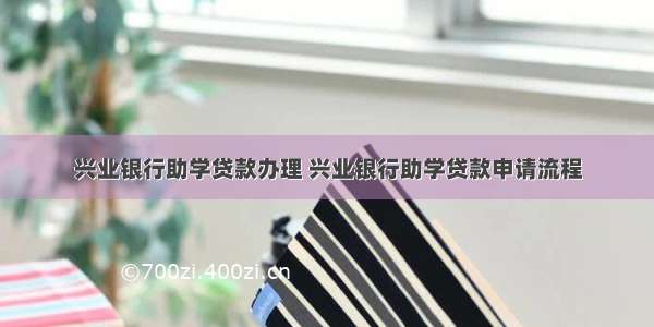 兴业银行助学贷款办理 兴业银行助学贷款申请流程