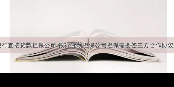 银行直接贷款担保公司 银行贷款担保公司担保需要签三方合作协议吗