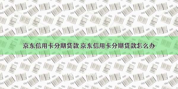 京东信用卡分期贷款 京东信用卡分期贷款怎么办