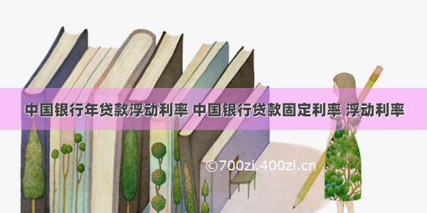 中国银行年贷款浮动利率 中国银行贷款固定利率 浮动利率