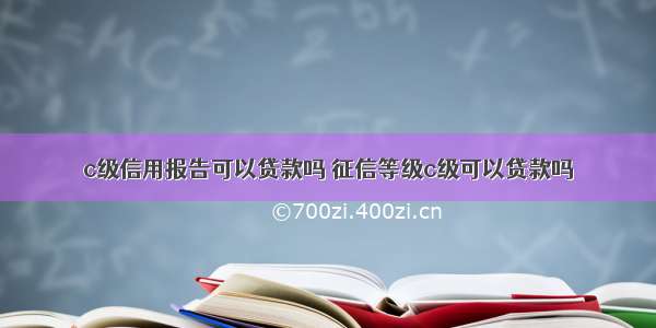 c级信用报告可以贷款吗 征信等级c级可以贷款吗