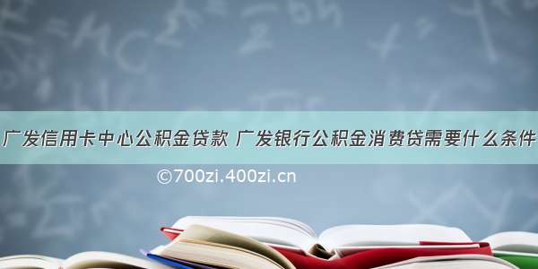 广发信用卡中心公积金贷款 广发银行公积金消费贷需要什么条件