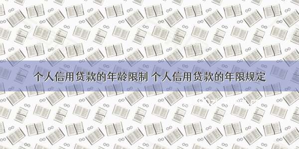 个人信用贷款的年龄限制 个人信用贷款的年限规定