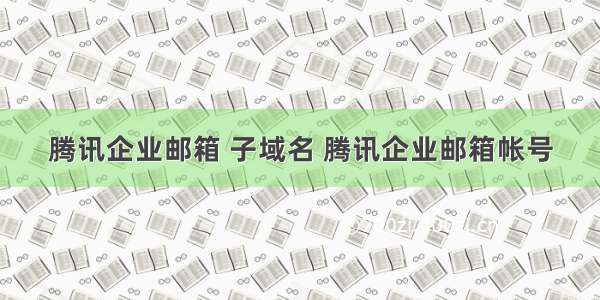 腾讯企业邮箱 子域名 腾讯企业邮箱帐号