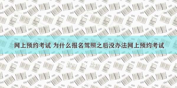 网上预约考试 为什么报名驾照之后没办法网上预约考试