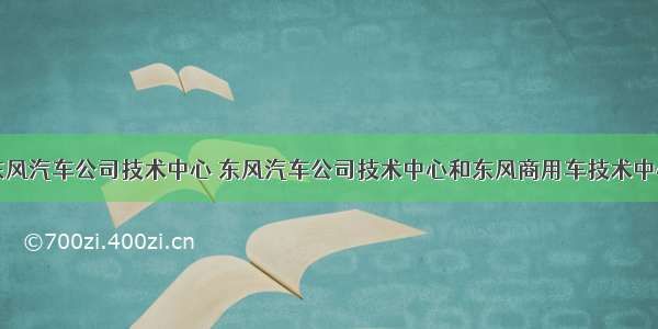 东风汽车公司技术中心 东风汽车公司技术中心和东风商用车技术中心