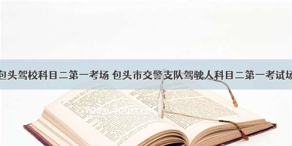 包头驾校科目二第一考场 包头市交警支队驾驶人科目二第一考试场