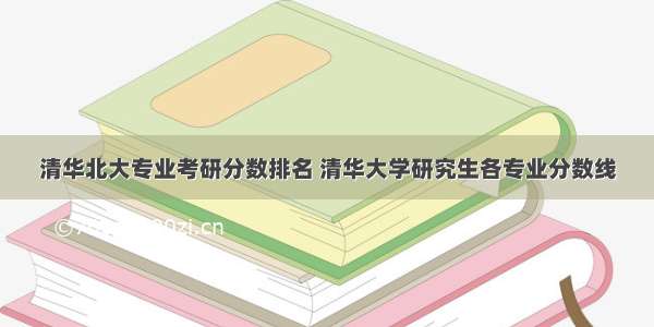 清华北大专业考研分数排名 清华大学研究生各专业分数线