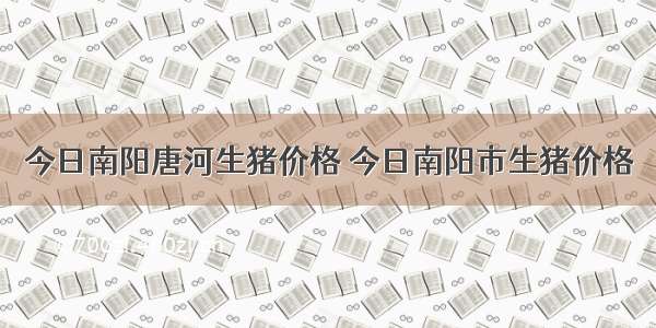 今日南阳唐河生猪价格 今日南阳市生猪价格