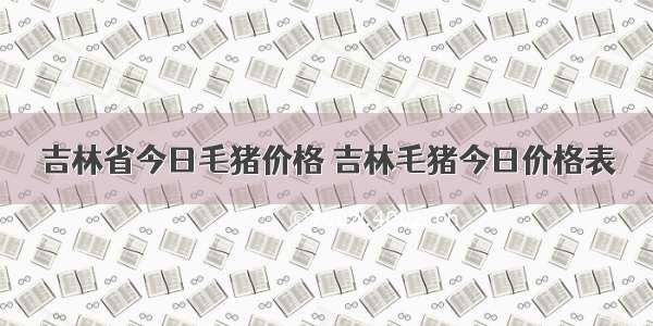吉林省今日毛猪价格 吉林毛猪今日价格表