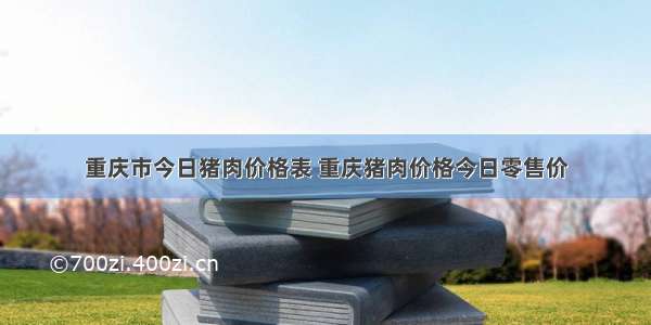 重庆市今日猪肉价格表 重庆猪肉价格今日零售价