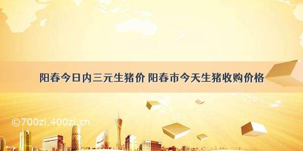 阳春今日内三元生猪价 阳春市今天生猪收购价格