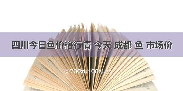 四川今日鱼价格行情 今天 成都 鱼 市场价