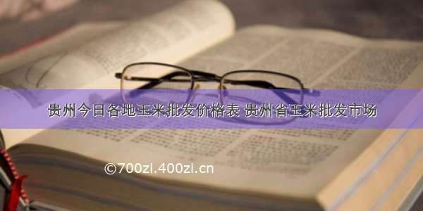 贵州今日各地玉米批发价格表 贵州省玉米批发市场