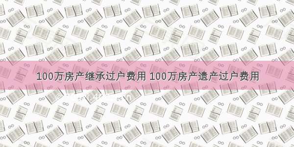 100万房产继承过户费用 100万房产遗产过户费用