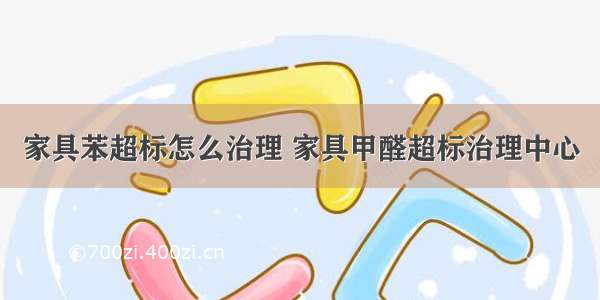 家具苯超标怎么治理 家具甲醛超标治理中心