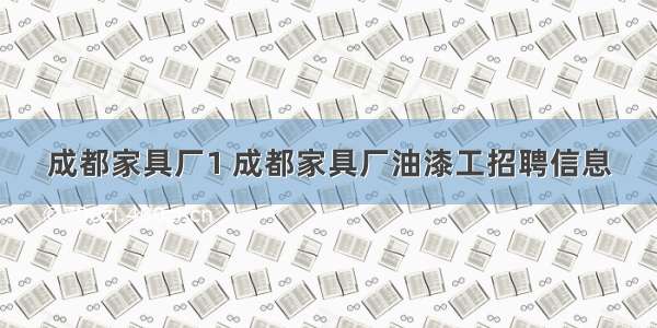 成都家具厂1 成都家具厂油漆工招聘信息