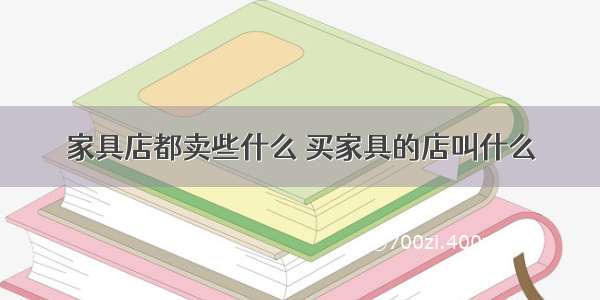 家具店都卖些什么 买家具的店叫什么