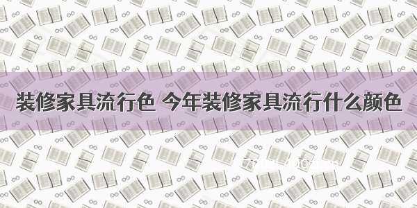 装修家具流行色 今年装修家具流行什么颜色