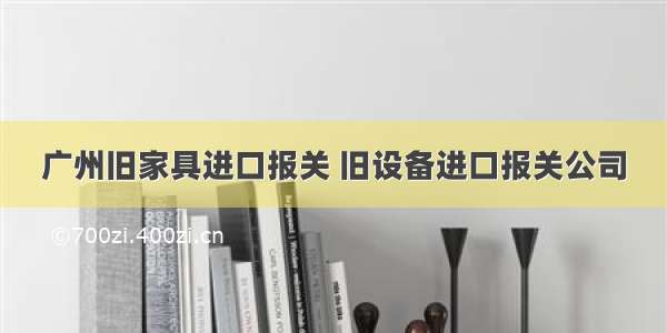 广州旧家具进口报关 旧设备进口报关公司