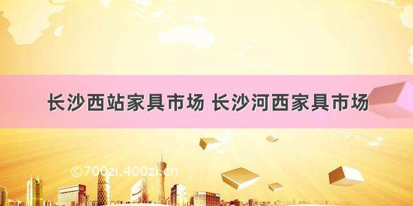 长沙西站家具市场 长沙河西家具市场