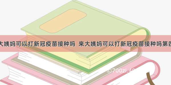 来大姨妈可以打新冠疫苗接种吗  来大姨妈可以打新冠疫苗接种吗第四针