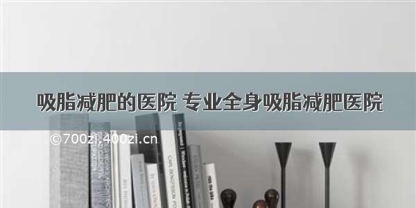 吸脂减肥的医院 专业全身吸脂减肥医院