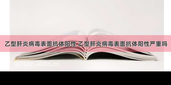 乙型肝炎病毒表面抗体阳性 乙型肝炎病毒表面抗体阳性严重吗