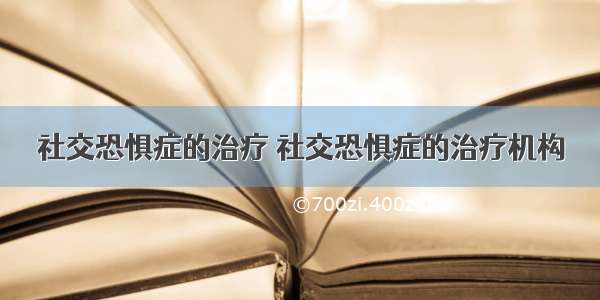 社交恐惧症的治疗 社交恐惧症的治疗机构