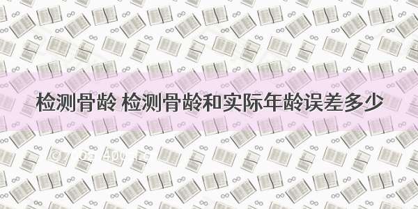 检测骨龄 检测骨龄和实际年龄误差多少