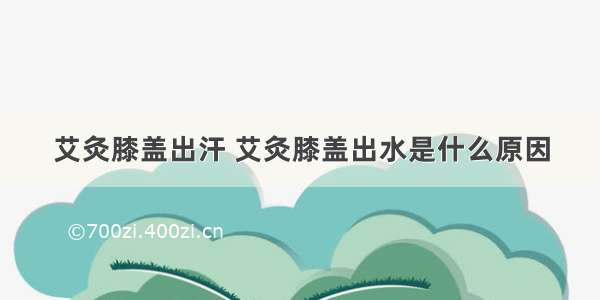 艾灸膝盖出汗 艾灸膝盖出水是什么原因