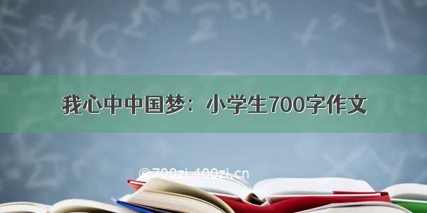 我心中中国梦：小学生700字作文