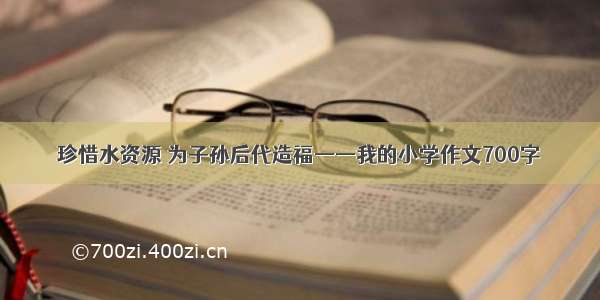 珍惜水资源 为子孙后代造福——我的小学作文700字