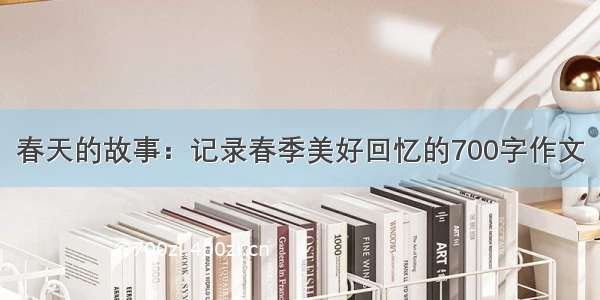 春天的故事：记录春季美好回忆的700字作文