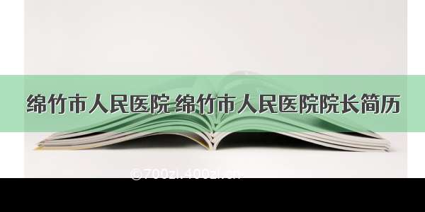 绵竹市人民医院 绵竹市人民医院院长简历