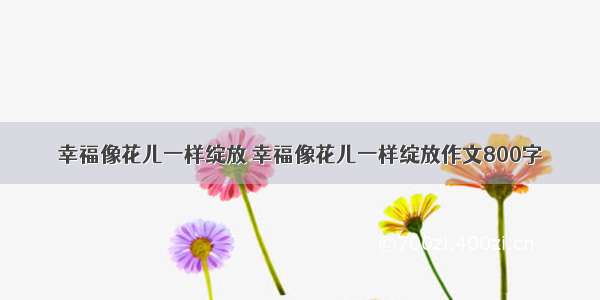 幸福像花儿一样绽放 幸福像花儿一样绽放作文800字