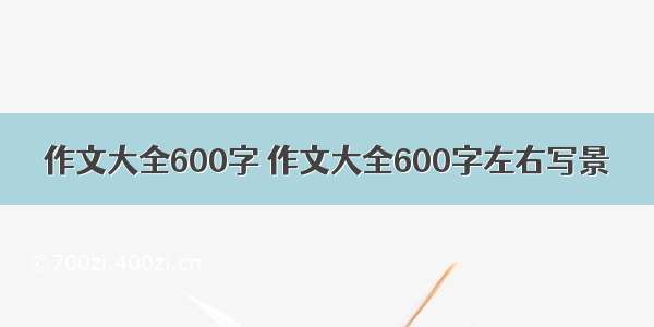 作文大全600字 作文大全600字左右写景