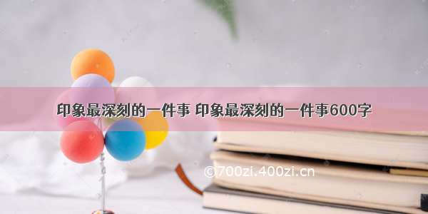 印象最深刻的一件事 印象最深刻的一件事600字