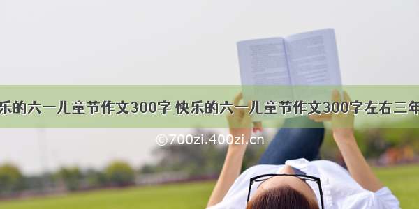 快乐的六一儿童节作文300字 快乐的六一儿童节作文300字左右三年级