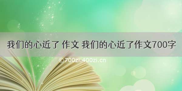 我们的心近了 作文 我们的心近了作文700字