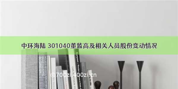 中环海陆 301040董监高及相关人员股份变动情况