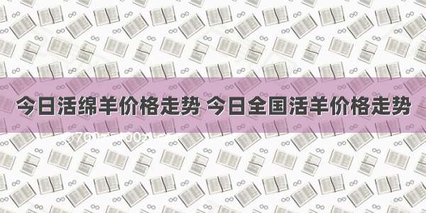 今日活绵羊价格走势 今日全国活羊价格走势