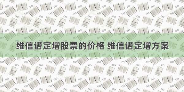 维信诺定增股票的价格 维信诺定增方案