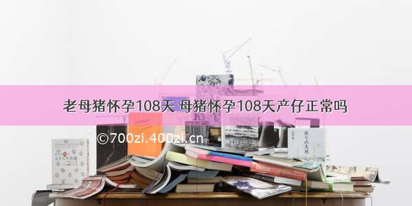 老母猪怀孕108天 母猪怀孕108天产仔正常吗