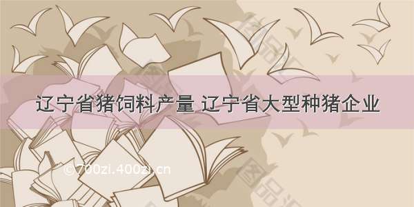 辽宁省猪饲料产量 辽宁省大型种猪企业