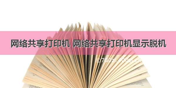 网络共享打印机 网络共享打印机显示脱机