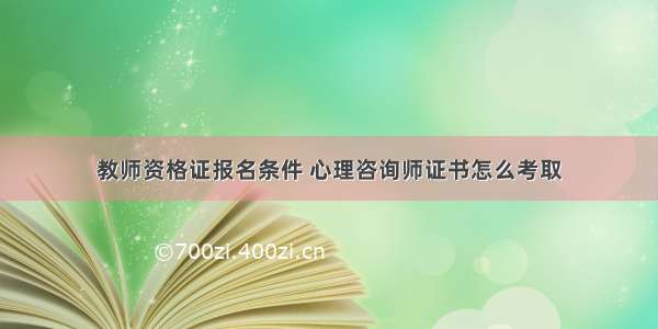 教师资格证报名条件 心理咨询师证书怎么考取