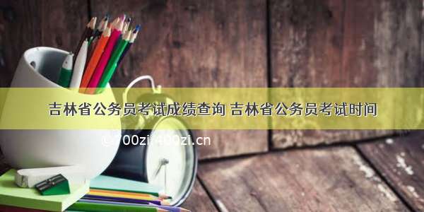 吉林省公务员考试成绩查询 吉林省公务员考试时间