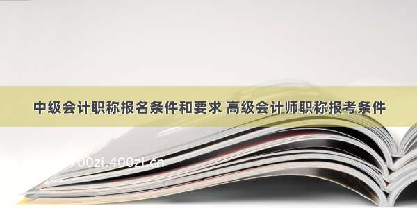 中级会计职称报名条件和要求 高级会计师职称报考条件