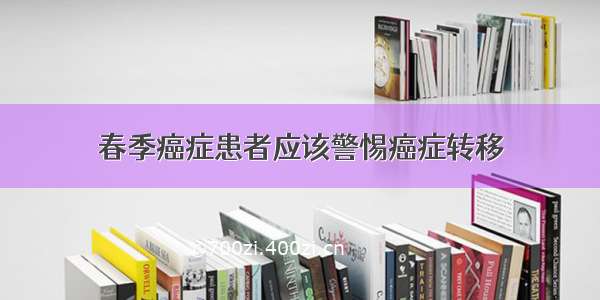 春季癌症患者应该警惕癌症转移